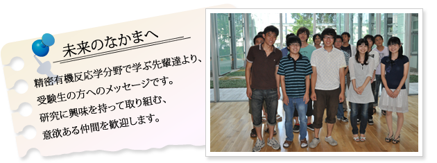 精密有機反応学分野で学ぶ先輩達より、受験生の方へのメッセージです。研究に興味を持って取り組む、意欲ある仲間を歓迎します。